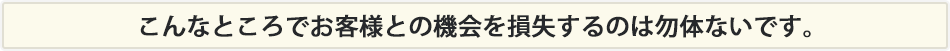 本当はこんなところで知らない間にお客様との機会を損失しています。